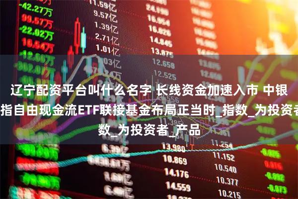 辽宁配资平台叫什么名字 长线资金加速入市 中银中证全指自由现金流ETF联接基金布局正当时_指数_为投资者_产品