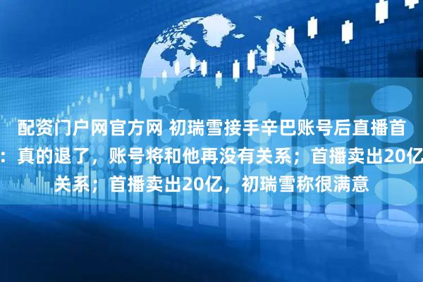 配资门户网官方网 初瑞雪接手辛巴账号后直播首秀！辛巴连线告别：真的退了，账号将和他再没有关系；首播卖出20亿，初瑞雪称很满意