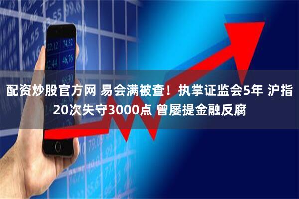 配资炒股官方网 易会满被查！执掌证监会5年 沪指20次失守3000点 曾屡提金融反腐