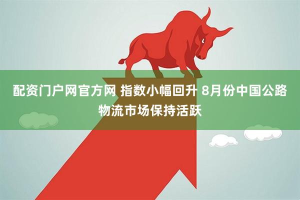 配资门户网官方网 指数小幅回升 8月份中国公路物流市场保持活跃
