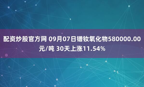 配资炒股官方网 09月07日镨钕氧化物580000.00元/吨 30天上涨11.54%
