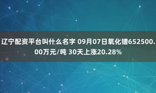 辽宁配资平台叫什么名字 09月07日氧化镨652500.00万元/吨 30天上涨20.28%