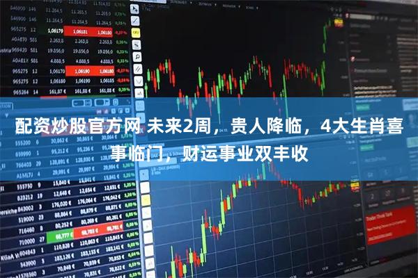 配资炒股官方网 未来2周，贵人降临，4大生肖喜事临门，财运事业双丰收