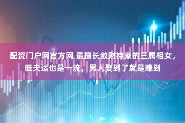 配资门户网官方网 最擅长敛财持家的三属相女，旺夫运也是一流，男人娶到了就是赚到