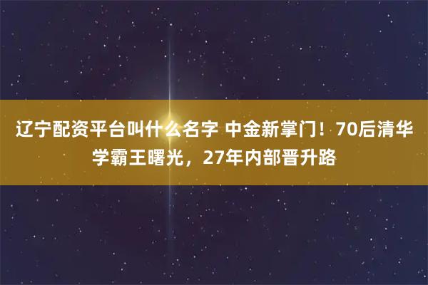辽宁配资平台叫什么名字 中金新掌门！70后清华学霸王曙光，27年内部晋升路