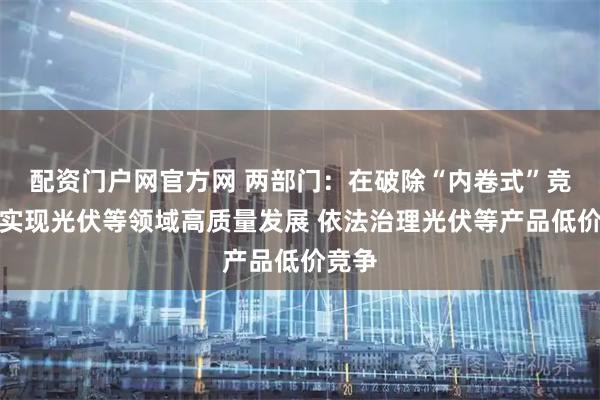 配资门户网官方网 两部门：在破除“内卷式”竞争中实现光伏等领域高质量发展 依法治理光伏等产品低价竞争