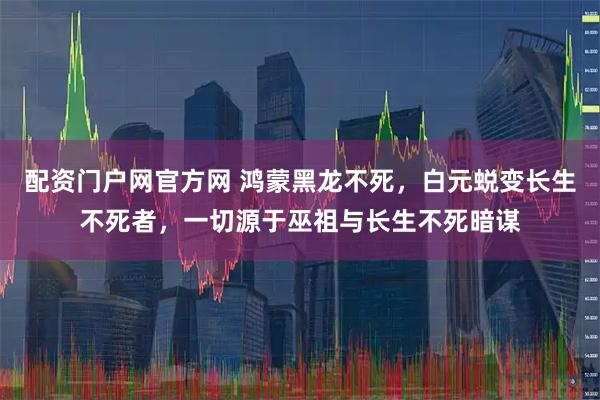 配资门户网官方网 鸿蒙黑龙不死，白元蜕变长生不死者，一切源于巫祖与长生不死暗谋