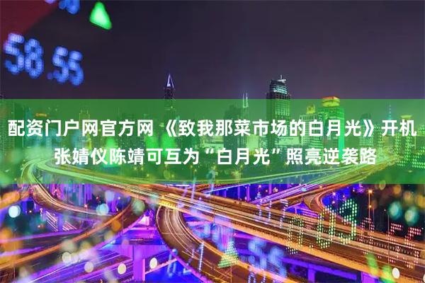 配资门户网官方网 《致我那菜市场的白月光》开机 张婧仪陈靖可互为“白月光”照亮逆袭路