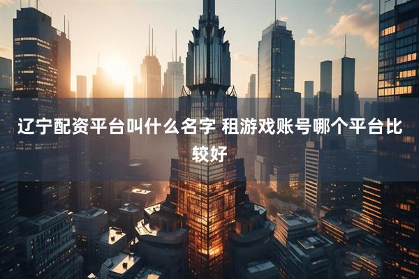 辽宁配资平台叫什么名字 租游戏账号哪个平台比较好