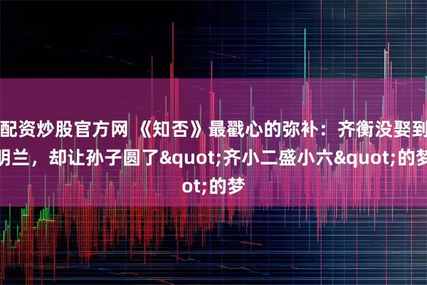 配资炒股官方网 《知否》最戳心的弥补：齐衡没娶到明兰，却让孙子圆了"齐小二盛小六"的梦