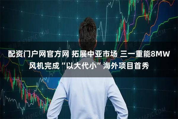 配资门户网官方网 拓展中亚市场 三一重能8MW风机完成“以大代小”海外项目首秀