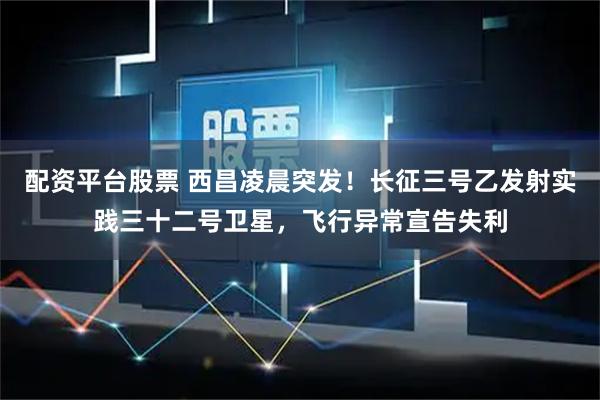 配资平台股票 西昌凌晨突发！长征三号乙发射实践三十二号卫星，飞行异常宣告失利