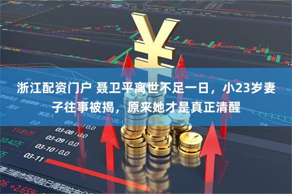 浙江配资门户 聂卫平离世不足一日，小23岁妻子往事被揭，原来她才是真正清醒