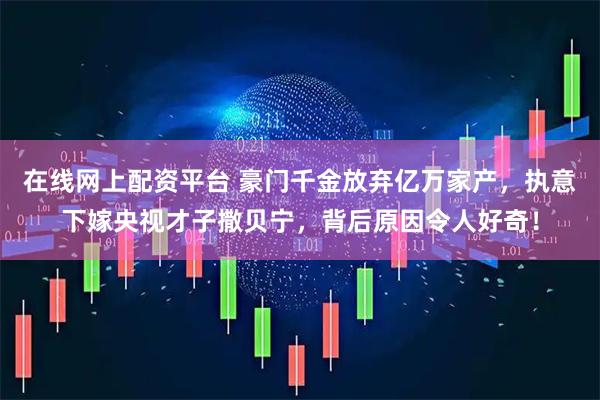 在线网上配资平台 豪门千金放弃亿万家产，执意下嫁央视才子撒贝宁，背后原因令人好奇！