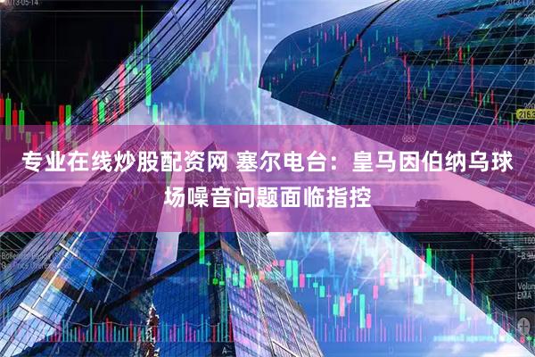 专业在线炒股配资网 塞尔电台：皇马因伯纳乌球场噪音问题面临指控