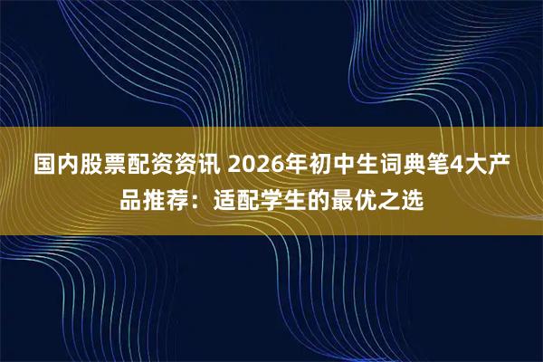 国内股票配资资讯 2026年初中生词典笔4大产品推荐:适配学生的最优之选