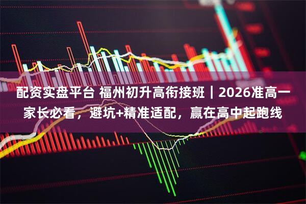 配资实盘平台 福州初升高衔接班|2026准高一家长必看,避坑+精准适配,赢在高中起跑线