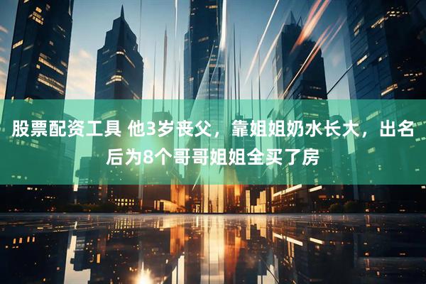 股票配资工具 他3岁丧父,靠姐姐奶水长大,出名后为8个哥哥姐姐全买了房