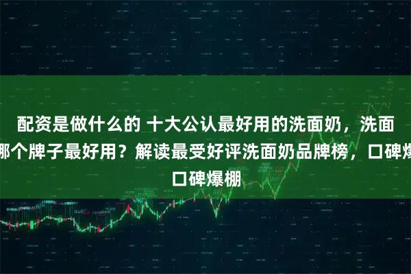 配资是做什么的 十大公认最好用的洗面奶，洗面奶哪个牌子最好用？解读最受好评洗面奶品牌榜，口碑爆棚
