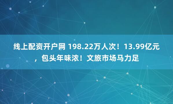 线上配资开户网 198.22万人次！13.99亿元，包头年味浓！文旅市场马力足