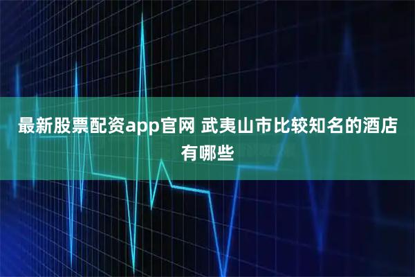 最新股票配资app官网 武夷山市比较知名的酒店有哪些