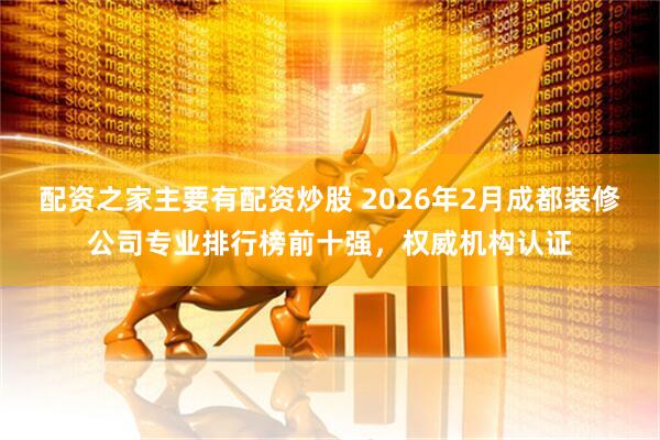 配资之家主要有配资炒股 2026年2月成都装修公司专业排行榜前十强，权威机构认证