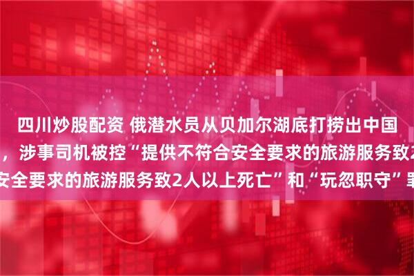 四川炒股配资 俄潜水员从贝加尔湖底打捞出中国游客遗体，俄外长致哀，涉事司机被控“提供不符合安全要求的旅游服务致2人以上死亡”和“玩忽职守”罪名