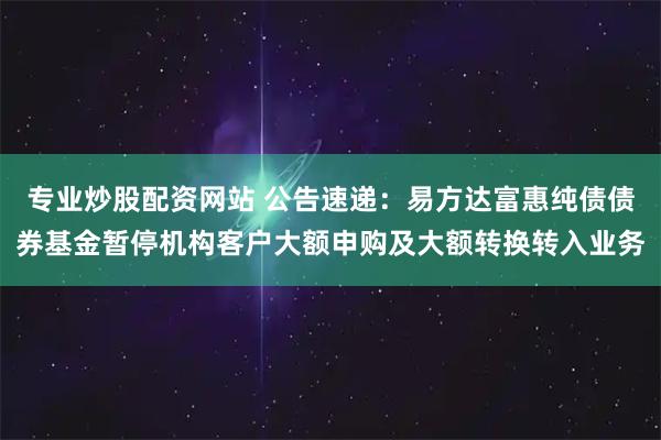 专业炒股配资网站 公告速递：易方达富惠纯债债券基金暂停机构客户大额申购及大额转换转入业务