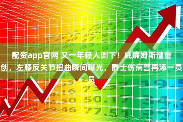 配资app官网 又一年轻人倒下！威廉姆斯遭重创，左膝反关节扭曲瞬间曝光，爵士伤病营再添一员