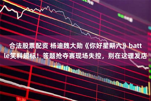 合法股票配资 杨迪魏大勋《你好星期六》battle笑料超标！答题抢夺赛现场失控，别在这理发店