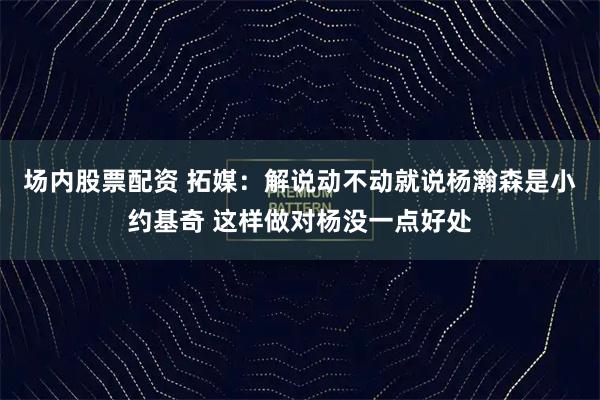 场内股票配资 拓媒：解说动不动就说杨瀚森是小约基奇 这样做对杨没一点好处