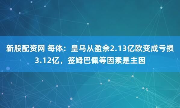 新股配资网 每体：皇马从盈余2.13亿欧变成亏损3.12亿，签姆巴佩等因素是主因