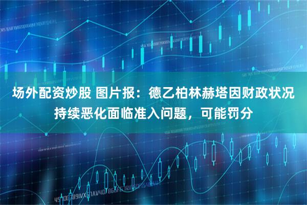 场外配资炒股 图片报：德乙柏林赫塔因财政状况持续恶化面临准入问题，可能罚分