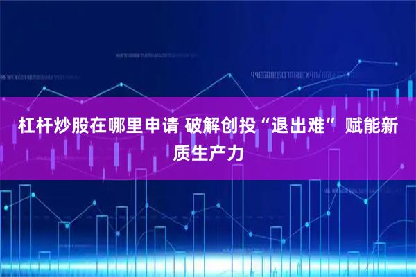 杠杆炒股在哪里申请 破解创投“退出难” 赋能新质生产力