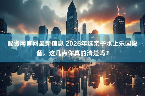 配资网官网最新信息 2026年选亲子水上乐园设备，这几点你真的清楚吗？