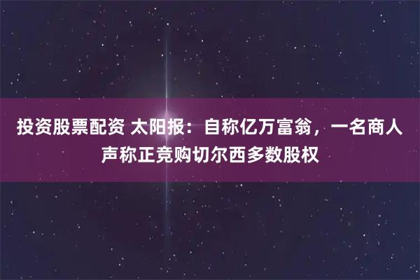 投资股票配资 太阳报：自称亿万富翁，一名商人声称正竞购切尔西多数股权