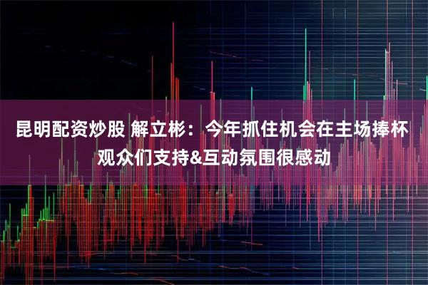 昆明配资炒股 解立彬：今年抓住机会在主场捧杯 观众们支持&互动氛围很感动