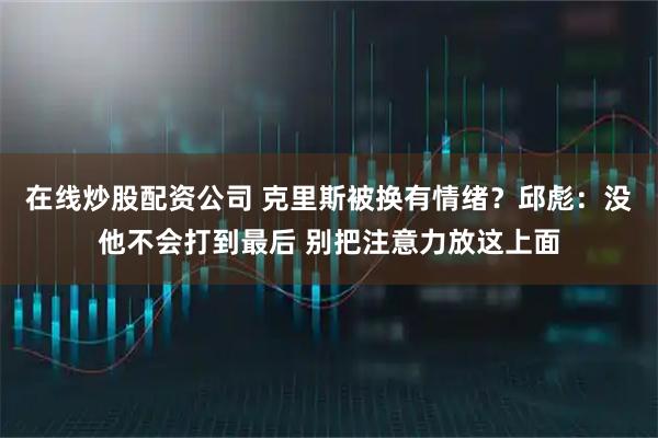 在线炒股配资公司 克里斯被换有情绪？邱彪：没他不会打到最后 别把注意力放这上面