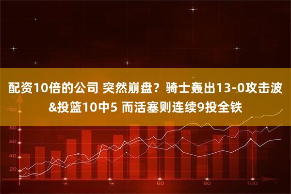 配资10倍的公司 突然崩盘？骑士轰出13-0攻击波&投篮10中5 而活塞则连续9投全铁