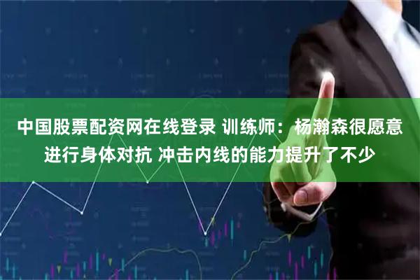 中国股票配资网在线登录 训练师:杨瀚森很愿意进行身体对抗 冲击内线的能力提升了不少