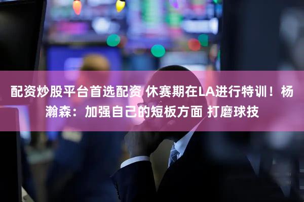 配资炒股平台首选配资 休赛期在LA进行特训！杨瀚森：加强自己的短板方面 打磨球技