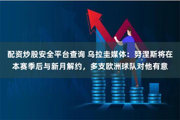 配资炒股安全平台查询 乌拉圭媒体：努涅斯将在本赛季后与新月解约，多支欧洲球队对他有意