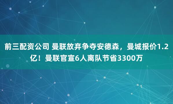前三配资公司 曼联放弃争夺安德森，曼城报价1.2亿！曼联官宣6人离队节省3300万