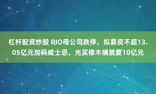杠杆配资炒股 RIO母公司跌停，拟募资不超13.05亿元加码威士忌，光买橡木桶就要10亿元