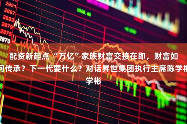配资新起点 “万亿”家族财富交接在即，财富如何传承？下一代要什么？对话昇世集团执行主席陈学彬