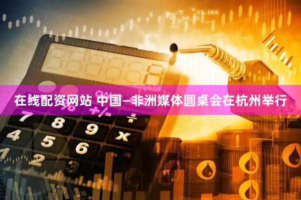 在线配资网站 中国—非洲媒体圆桌会在杭州举行