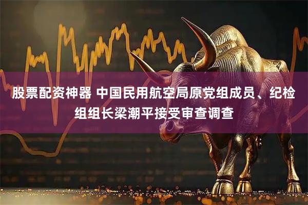 股票配资神器 中国民用航空局原党组成员、纪检组组长梁潮平接受审查调查