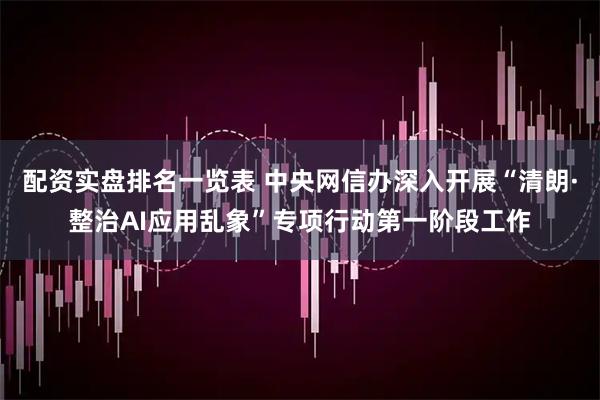配资实盘排名一览表 中央网信办深入开展“清朗·整治AI应用乱象”专项行动第一阶段工作