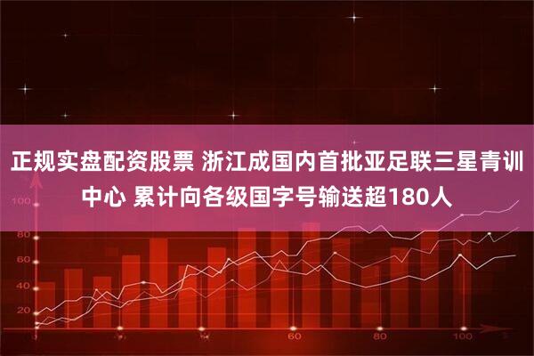 正规实盘配资股票 浙江成国内首批亚足联三星青训中心 累计向各级国字号输送超180人
