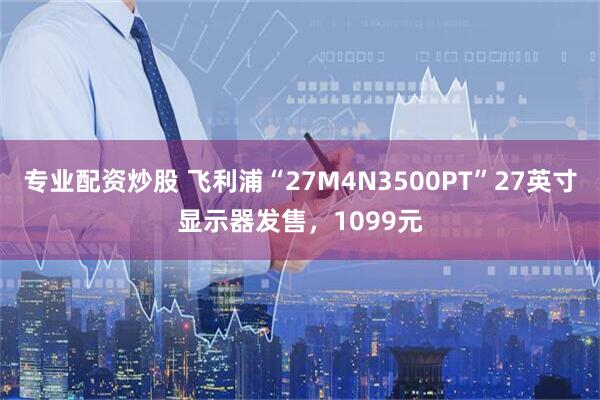 专业配资炒股 飞利浦“27M4N3500PT”27英寸显示器发售，1099元